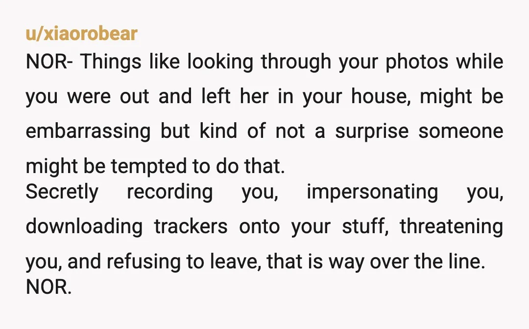 u/xiaorobear NOR- Things like looking through your photos while you were out and left her in your house, might be embarrassing but kind of not a surprise someone might be...