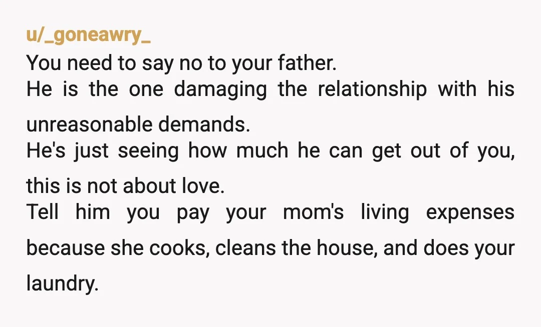 u/_goneawry_ You need to say no to your father. He is the one damaging the relationship with his unreasonable demands. He's just seeing how much he can get out of...