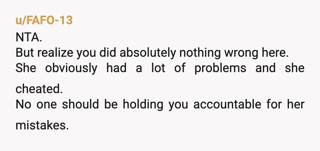 u/FAFO-13
NTA.
But realize you did absolutely nothing wrong here.
She obviously had a lot of problems and she cheated.
No one should be holding you accountable for her mistakes.
