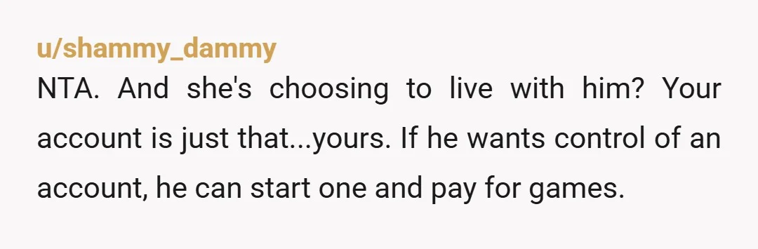 u/shammy_dammy NTA. And she's choosing to live with him? Your account is just that...yours. If he wants control of an account, he can start one and pay for games.
