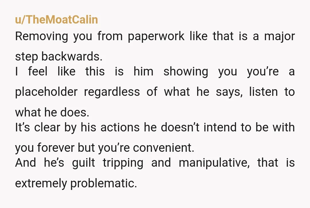 u/TheMoatCalin Removing you from paperwork like that is a major step backwards. I feel like this is him showing you you’re a placeholder regardless of what he says, listen to...