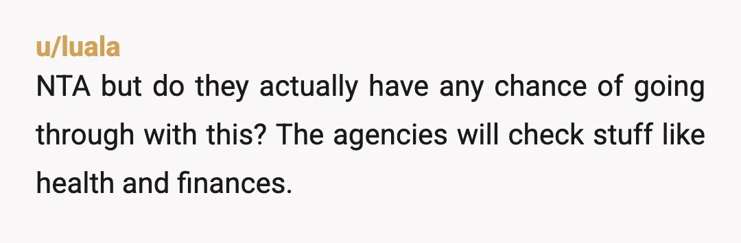 u/luala
NTA but do they actually have any chance of going through with this? The agencies will check stuff like health and finances.