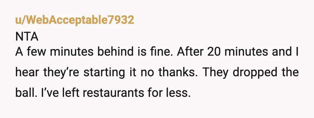 u/WebAcceptable7932
NTA
A few minutes behind is fine. After 20 minutes and I hear they’re starting it no thanks. They dropped the ball. I’ve left restaurants for less.