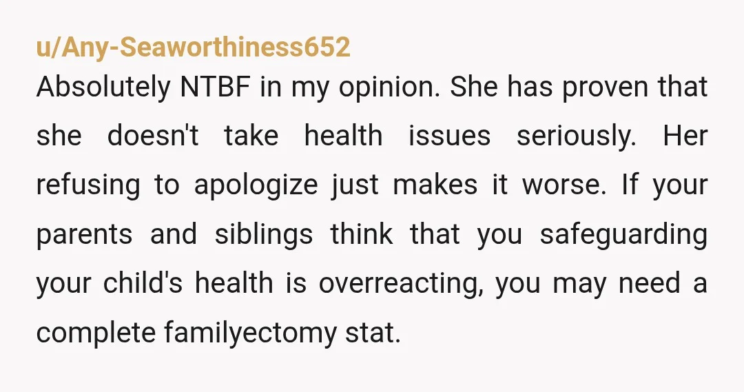 u/Any-Seaworthiness652 Absolutely NTBF in my opinion. She has proven that she doesn't take health issues seriously. Her refusing to apologize just makes it worse. If your parents and siblings think...