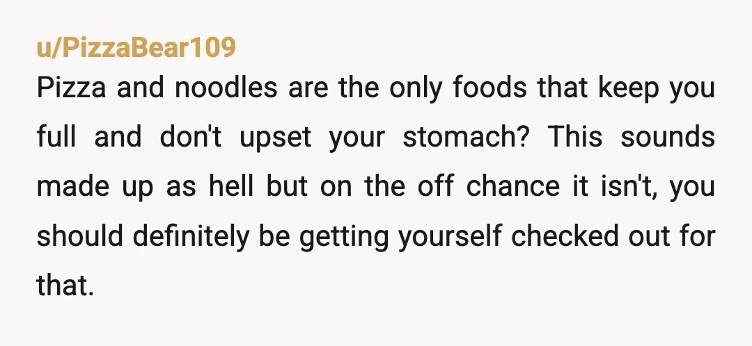 u/PizzaBear109 Pizza and noodles are the only foods that keep you full and don't upset your stomach? This sounds made up as hell but on the off chance it isn't,...