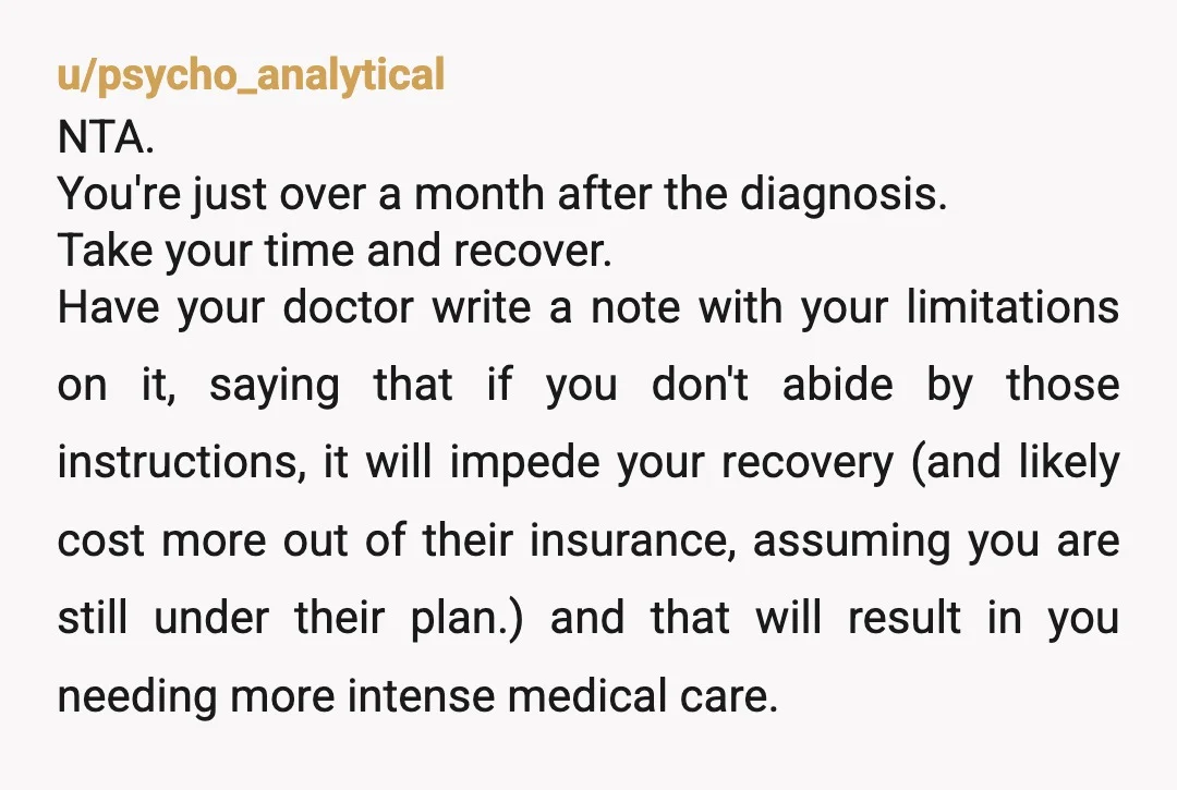 u/psycho_analytical NTA. You're just over a month after the diagnosis. Take your time and recover. Have your doctor write a note with your limitations on it, saying that if you...