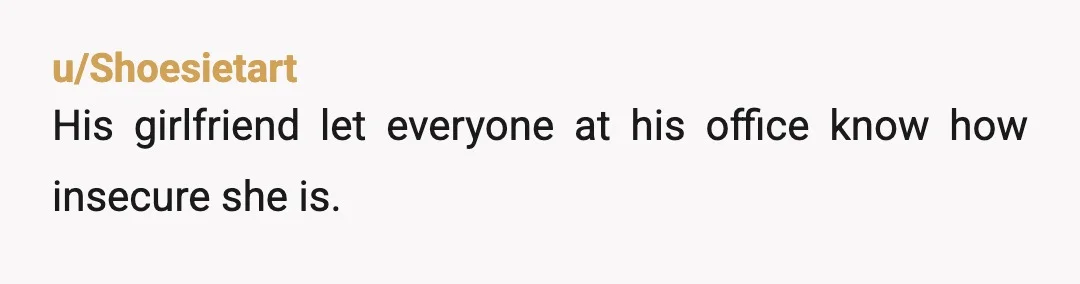 u/Shoesietart
His girlfriend let everyone at his office know how insecure she is.