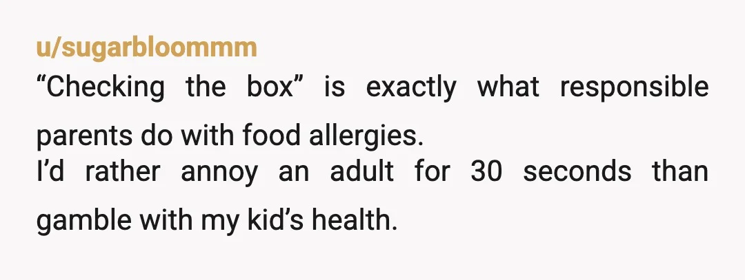 u/sugarbloommm
“Checking the box” is exactly what responsible parents do with food allergies.
I’d rather annoy an adult for 30 seconds than gamble with my kid’s health.