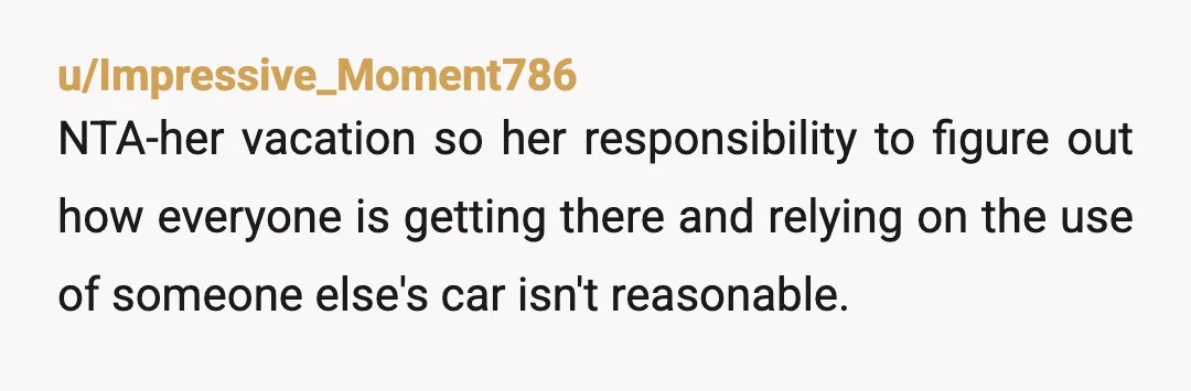 u/Impressive_Moment786
NTA-her vacation so her responsibility to figure out how everyone is getting there and relying on the use of someone else's car isn't reasonable.