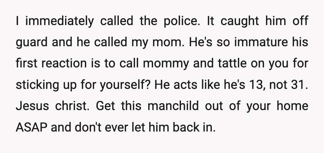 I immediately called the police. It caught him off guard and he called my mom. He's so immature his first reaction is to call mommy and tattle on you for...