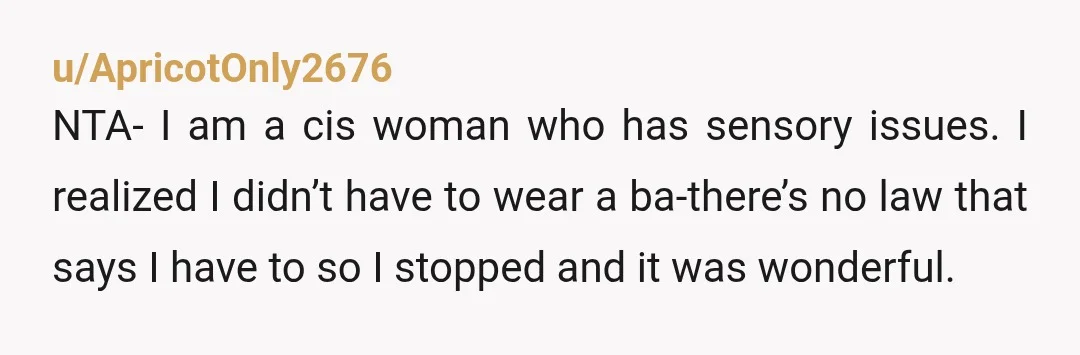 u/ApricotOnly2676 NTA- I am a cis woman who has sensory issues. I realized I didn’t have to wear a ba-there’s no law that says I have to so I stopped...