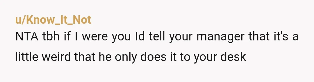 u/Know_It_Not
NTA tbh if I were you Id tell your manager that it's a little weird that he only does it to your desk