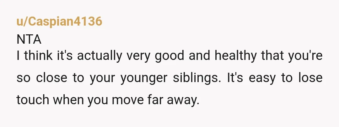 u/Caspian4136 NTA I think it's actually very good and healthy that you're so close to your younger siblings. It's easy to lose touch when you move far away. That said,...