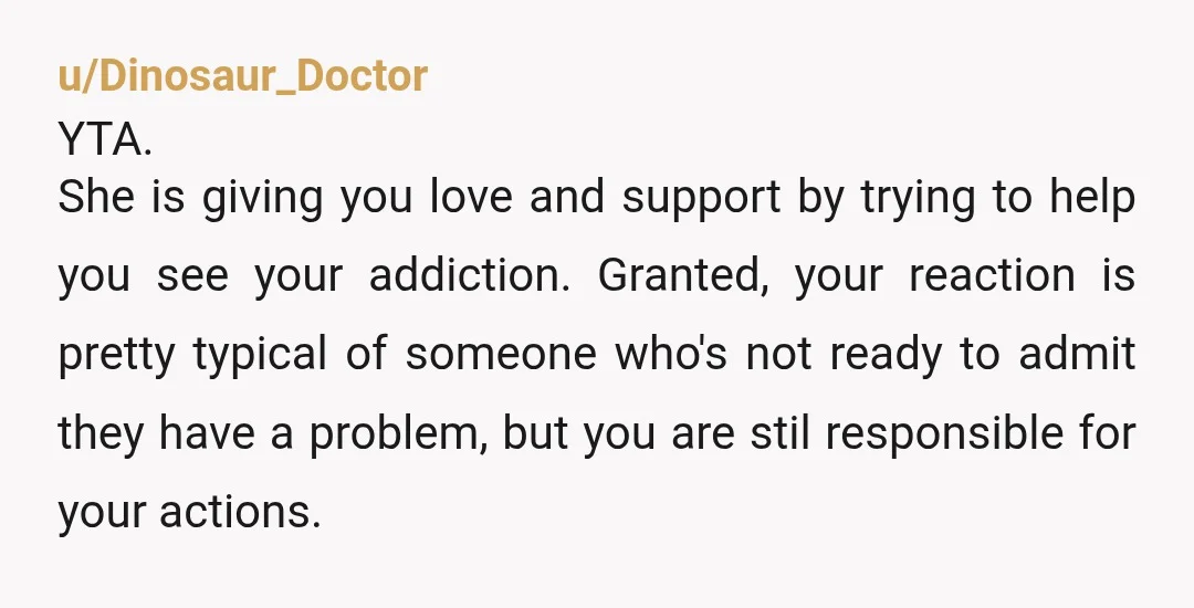 u/Dinosaur_Doctor YTA. She is giving you love and support by trying to help you see your addiction. Granted, your reaction is pretty typical of someone who's not ready to admit...