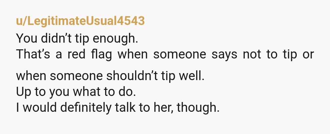 u/LegitimateUsual4543 You didn’t tip enough. That’s a red flag when someone says not to tip or when someone shouldn’t tip well. Up to you what to do. I would definitely...