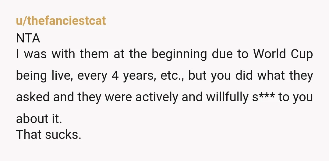 u/thefanciestcat NTA I was with them at the beginning due to World Cup being live, every 4 years, etc., but you did what they asked and they were actively and...