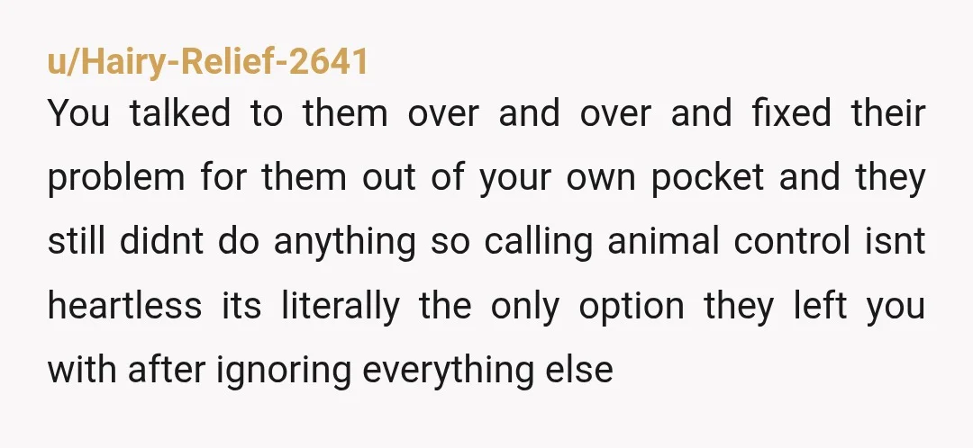 u/Hairy-Relief-2641 You talked to them over and over and fixed their problem for them out of your own pocket and they still didnt do anything so calling animal control isnt...