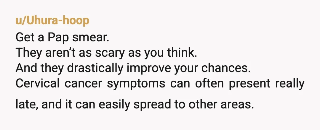 u/Uhura-hoop Get a Pap smear. They aren’t as scary as you think. And they drastically improve your chances. Cervical cancer symptoms can often present really late, and it can easily...