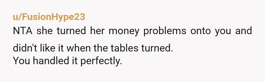 u/FusionHype23
NTA she turned her money problems onto you and didn't like it when the tables turned.
You handled it perfectly.