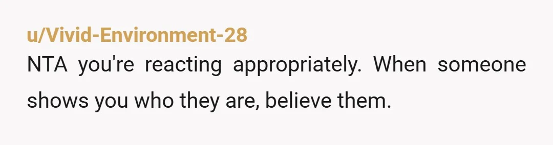 u/Vivid-Environment-28
NTA you're reacting appropriately. When someone shows you who they are, believe them.