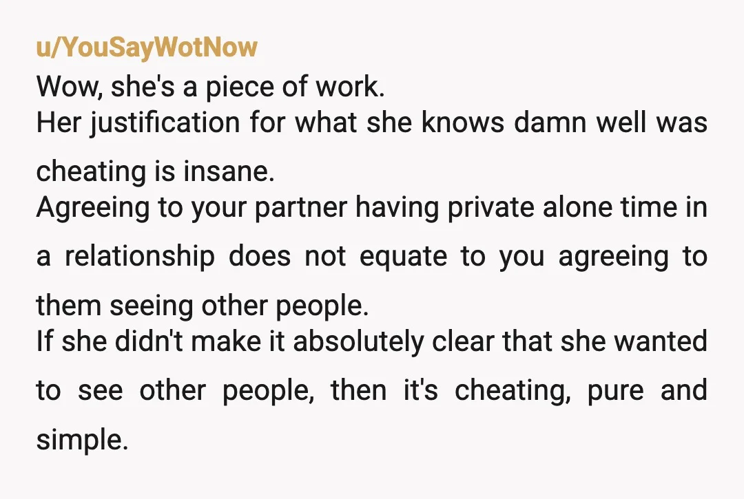 u/YouSayWotNow Wow, she's a piece of work. Her justification for what she knows damn well was cheating is insane. Agreeing to your partner having private alone time in a relationship...