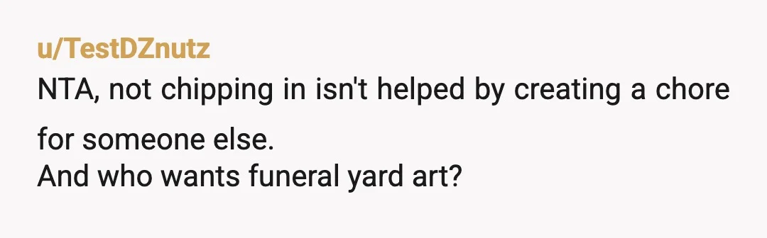u/TestDZnutz
NTA, not chipping in isn't helped by creating a chore for someone else.
And who wants funeral yard art?