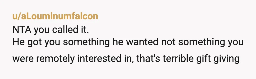 u/aLouminumfalcon
NTA you called it.
He got you something he wanted not something you were remotely interested in, that's terrible gift giving