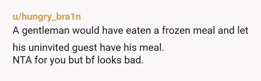 u/hungry_bra1n A gentleman would have eaten a frozen meal and let his uninvited guest have his meal. NTA for you but bf looks bad.