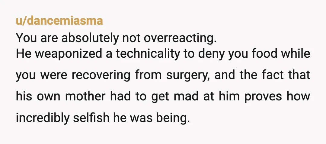 u/dancemiasma You are absolutely not overreacting. He weaponized a technicality to deny you food while you were recovering from surgery, and the fact that his own mother had to get...
