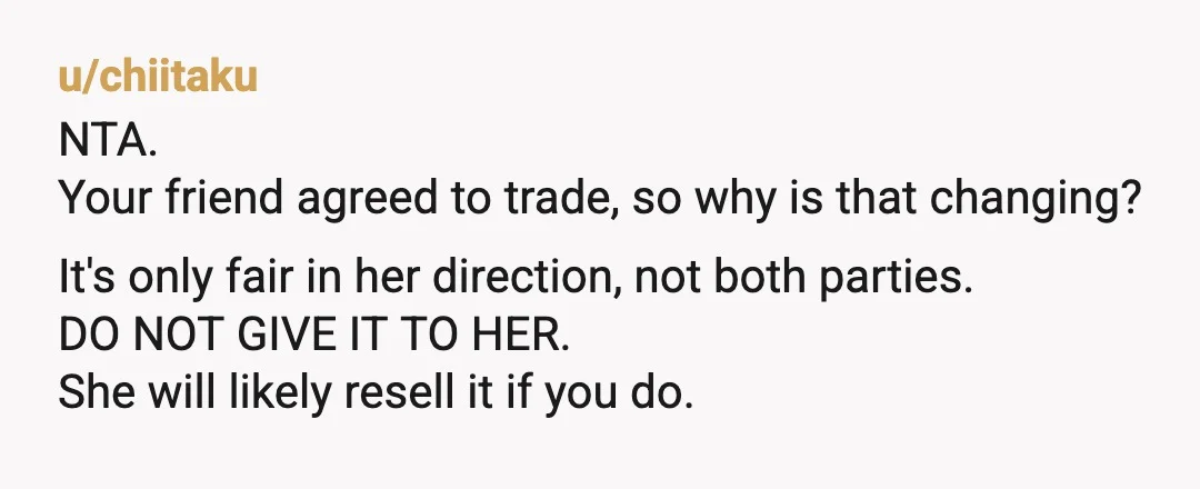 u/chiitaku NTA. Your friend agreed to trade, so why is that changing? It's only fair in her direction, not both parties. DO NOT GIVE IT TO HER. She will likely...