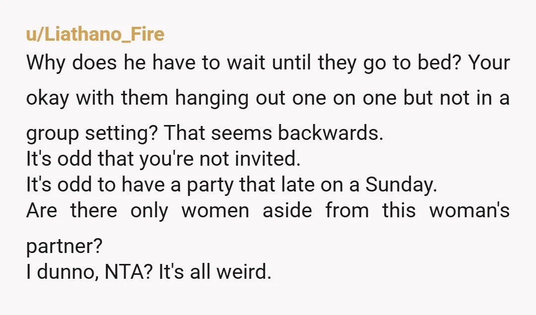 u/Liathano_Fire Why does he have to wait until they go to bed? Your okay with them hanging out one on one but not in a group setting? That seems backwards....
