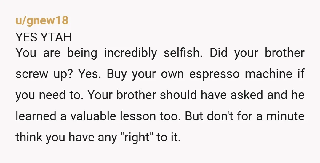 u/gnew18 YES YTAH You are being incredibly selfish. Did your brother screw up? Yes. Buy your own espresso machine if you need to. Your brother should have asked and he...