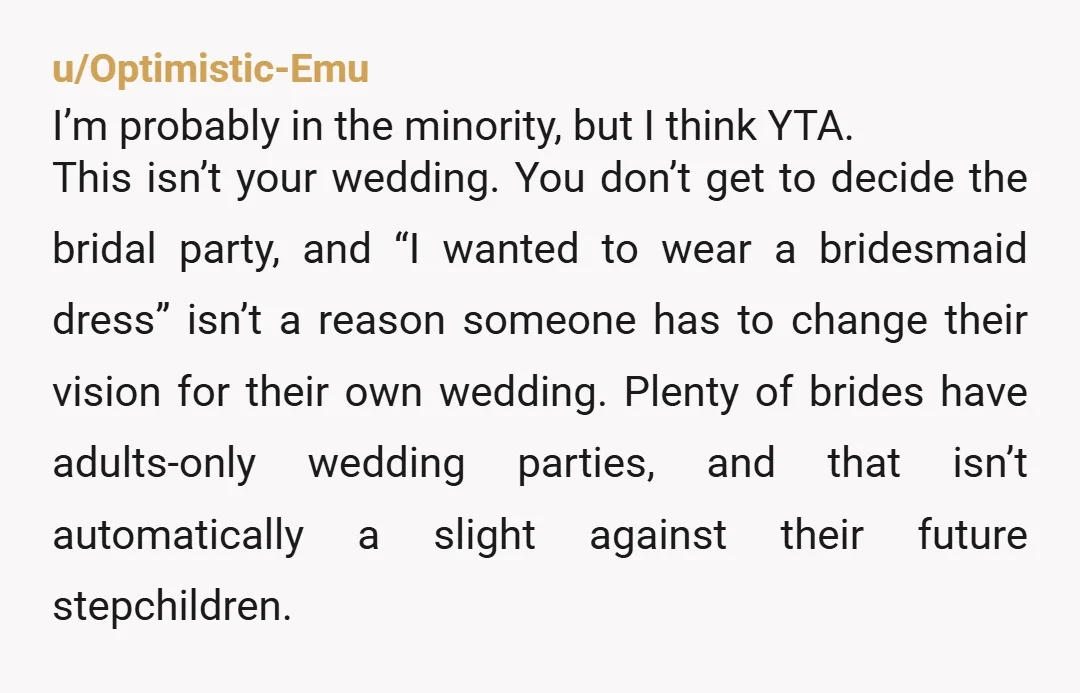 u/Optimistic-Emu I’m probably in the minority, but I think YTA. This isn’t your wedding. You don’t get to decide the bridal party, and “I wanted to wear a bridesmaid dress”...