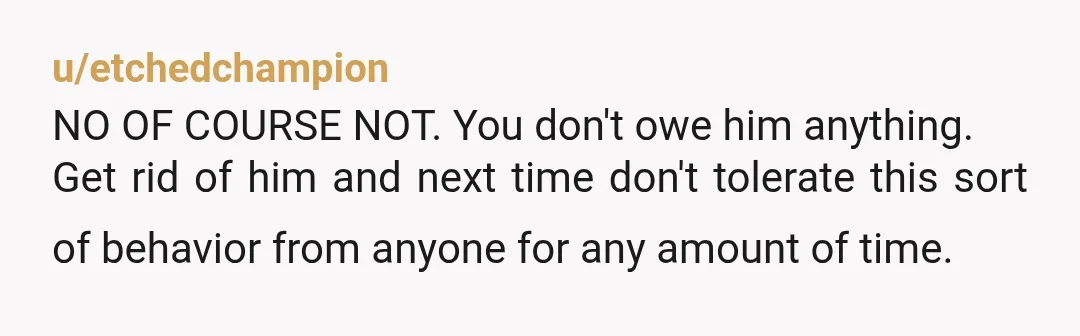 u/etchedchampion
NO OF COURSE NOT. You don't owe him anything.
Get rid of him and next time don't tolerate this sort of behavior from anyone for any amount of time.