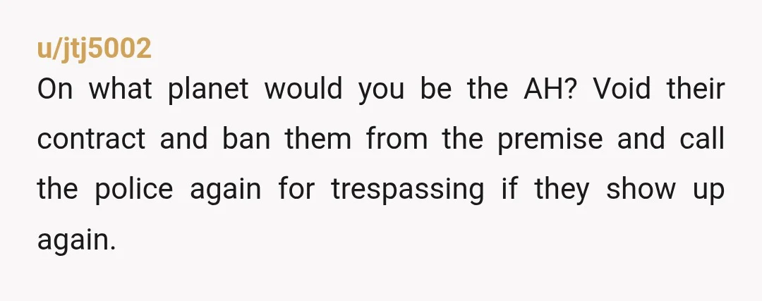 u/jtj5002
On what planet would you be the AH? Void their contract and ban them from the premise and call the police again for trespassing if they show up again.