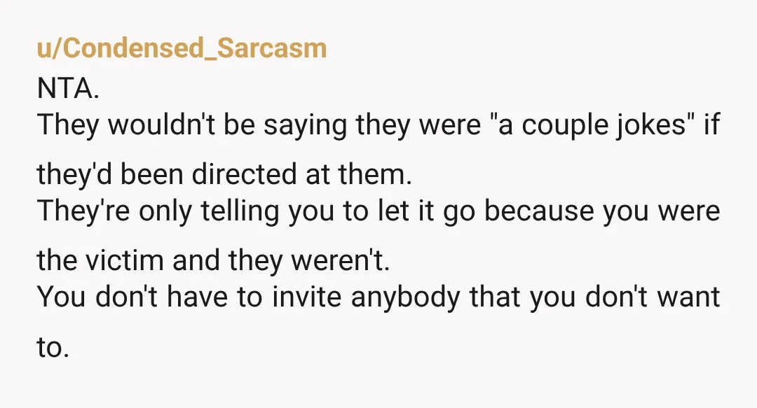 u/Condensed_Sarcasm NTA. They wouldn't be saying they were "a couple jokes" if they'd been directed at them. They're only telling you to let it go because you were the victim...