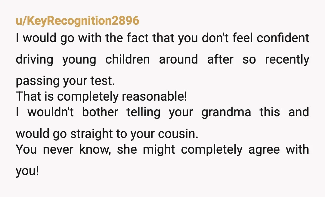 u/KeyRecognition2896 I would go with the fact that you don't feel confident driving young children around after so recently passing your test. That is completely reasonable! I wouldn't bother telling...