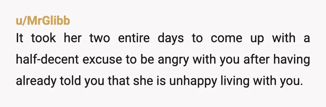 u/MrGlibb It took her two entire days to come up with a half-decent excuse to be angry with you after having already told you that she is unhappy living with...