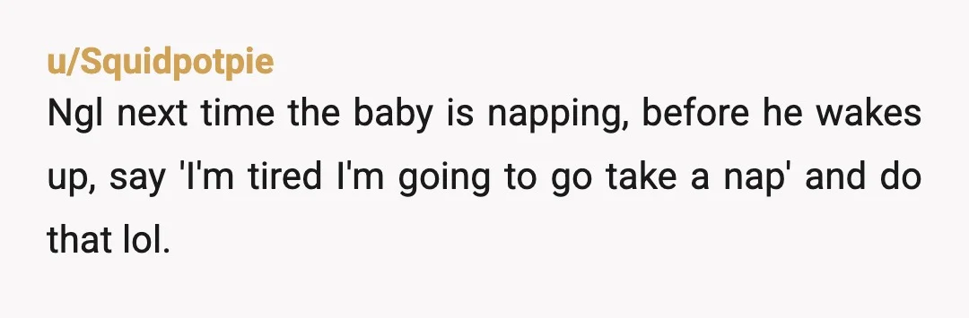u/Squidpotpie
Ngl next time the baby is napping, before he wakes up, say 'I'm tired I'm going to go take a nap' and do that lol. 