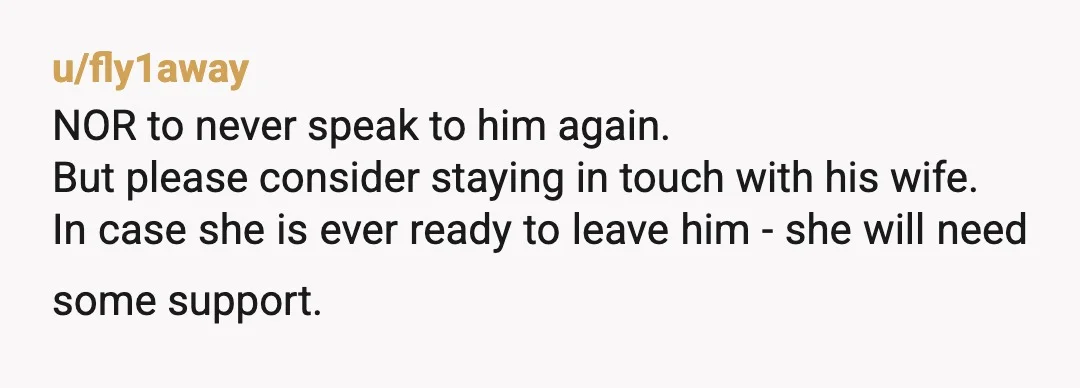 u/fly1away NOR to never speak to him again. But please consider staying in touch with his wife. In case she is ever ready to leave him - she will need...