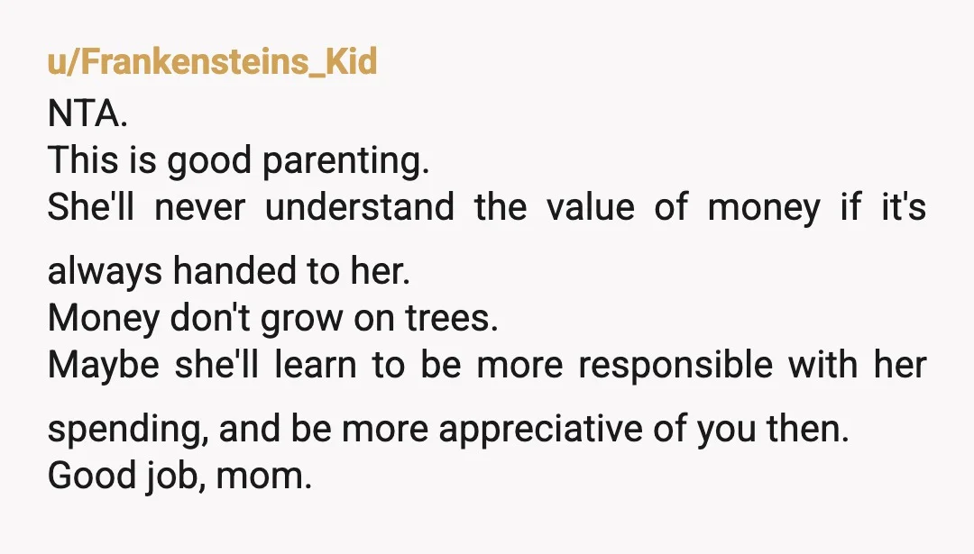 u/Frankensteins_Kid NTA. This is good parenting. She'll never understand the value of money if it's always handed to her. Money don't grow on trees. Maybe she'll learn to be more...