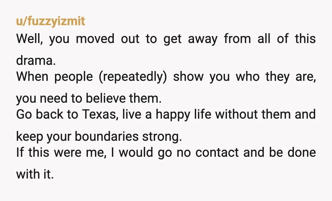 u/fuzzyizmit Well, you moved out to get away from all of this drama. When people (repeatedly) show you who they are, you need to believe them. Go back to Texas,...