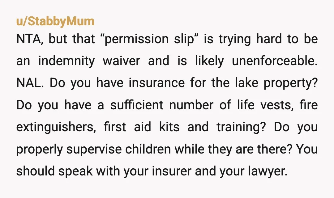 u/StabbyMum NTA, but that “permission slip” is trying hard to be an indemnity waiver and is likely unenforceable. NAL. Do you have insurance for the lake property? Do you have...