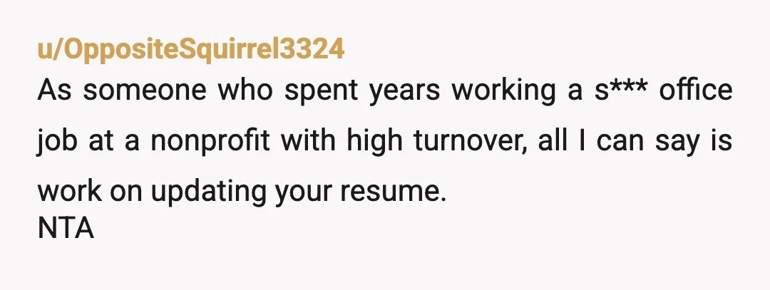 u/OppositeSquirrel3324
As someone who spent years working a s*** office job at a nonprofit with high turnover, all I can say is work on updating your resume.
NTA