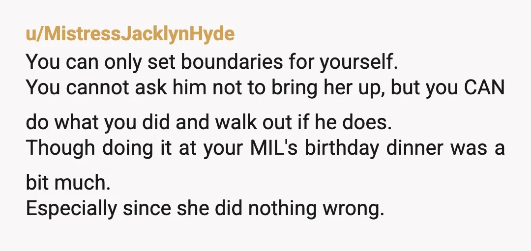 u/MistressJacklynHyde You can only set boundaries for yourself. You cannot ask him not to bring her up, but you CAN do what you did and walk out if he does....