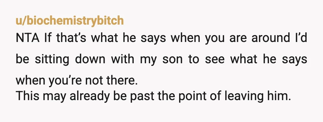 u/biochemistrybitch NTA If that’s what he says when you are around I’d be sitting down with my son to see what he says when you’re not there. This may already...
