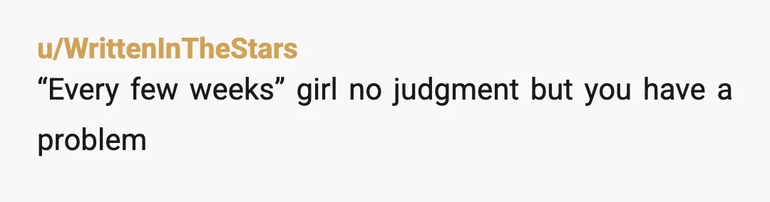 u/WrittenInTheStars
“Every few weeks” girl no judgment but you have a problem