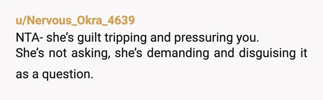 u/Nervous_Okra_4639
NTA- she’s guilt tripping and pressuring you.
She’s not asking, she’s demanding and disguising it as a question.