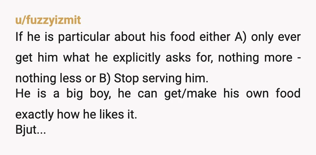 u/fuzzyizmit If he is particular about his food either A) only ever get him what he explicitly asks for, nothing more - nothing less or B) Stop serving him. He...