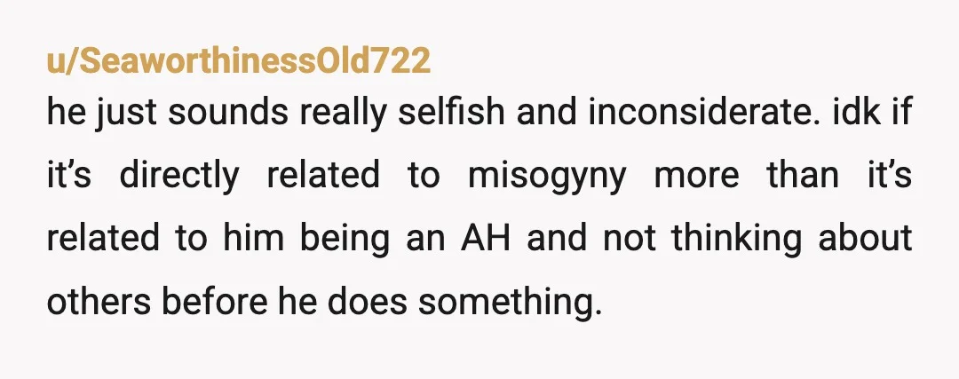 u/SeaworthinessOld722 he just sounds really selfish and inconsiderate. idk if it’s directly related to misogyny more than it’s related to him being an AH and not thinking about others before...